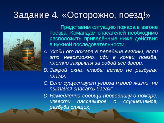 Задание 4. «Осторожно, поезд!»  Представим ситуацию пожара в вагоне поезда. Командам спасателей необходимо расположить приведённые ниже действия в нужной последовательности. Уходи от пожара в передние вагоны, если это невозможно, иди в конец поезда, плотно закрывая за собой все двери; Закрой окна, чтобы ветер не раздувал пламя; Если существует угроза твоей жизни, не пытайся спасать багаж; Немедленно сообщи проводнику о пожаре, извести пассажиров о случившемся, разбуди спящих;