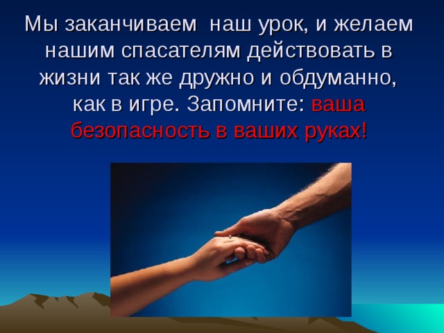 Мы заканчиваем наш урок, и желаем нашим спасателям действовать в жизни так же дружно и обдуманно, как в игре. Запомните: ваша безопасность в ваших руках!