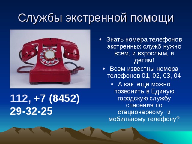 Службы экстренной помощи Знать номера телефонов экстренных служб нужно всем, и взрослым, и детям! Всем известны номера телефонов 01, 02, 03, 04 А как ещё можно позвонить в Единую городскую службу спасения по стационарному и мобильному телефону? 112,  +7 (8452) 29-32-25