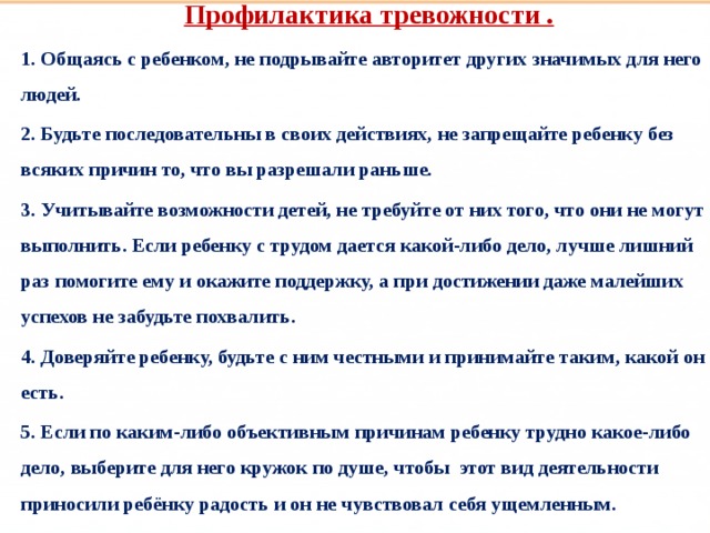 Профилактика тревожности . 1. Общаясь с ребенком, не подрывайте авторитет других значимых для него людей. 2. Будьте последовательны в своих действиях, не запрещайте ребенку без всяких причин то, что вы разрешали раньше. 3. Учитывайте возможности детей, не требуйте от них того, что они не могут выполнить. Если ребенку с трудом дается какой-либо дело, лучше лишний раз помогите ему и окажите поддержку, а при достижении даже малейших успехов не забудьте похвалить. 4. Доверяйте ребенку, будьте с ним честными и принимайте таким, какой он есть. 5. Если по каким-либо объективным причинам ребенку трудно какое-либо дело, выберите для него кружок по душе, чтобы  этот вид деятельности приносили ребёнку радость и он не чувствовал себя ущемленным.  Такие разные дети