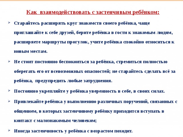 Такие разные дети Как взаимодействовать с застенчивым ребёнком: Старайтесь расширять круг знакомств своего ребёнка, чаще приглашайте к себе друзей, берите ребёнка в гости к знакомым людям, расширяете маршруты прогулок, учите ребёнка спокойно относиться к новым местам. Не стоит постоянно беспокоиться за ребёнка, стремиться полностью оберегать его от всевозможных опасностей; не старайтесь сделать всё за ребёнка, предупредить любые затруднения. Постоянно укрепляйте у ребёнка уверенность в себе, в своих силах. Привлекайте ребёнка у выполнению различных поручений, связанных с общением, в которых застенчивому ребёнку приходится вступать в контакт с малознакомым человеком; Иногда застенчивость у ребёнка с возрастом походит.