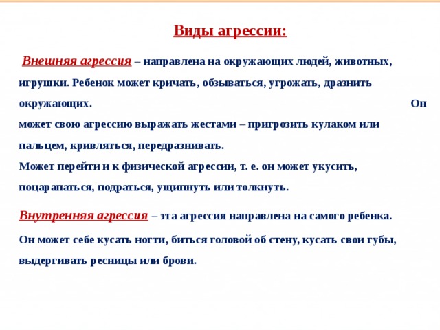 Такие разные дети Виды агрессии:   Внешняя агрессия  – направлена на окружающих людей, животных, игрушки. Ребенок может кричать, обзываться, угрожать, дразнить окружающих. Он может свою агрессию выражать жестами – пригрозить кулаком или пальцем, кривляться, передразнивать. Может перейти и к физической агрессии, т. е. он может укусить, поцарапаться, подраться, ущипнуть или толкнуть. Внутренняя агрессия  – эта агрессия направлена на самого ребенка. Он может себе кусать ногти, биться головой об стену, кусать свои губы, выдергивать ресницы или брови.