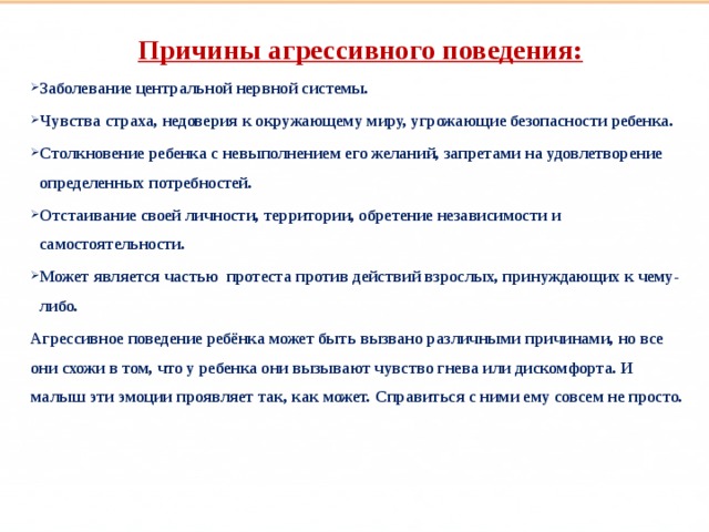 Такие разные дети Причины агрессивного поведения: Заболевание центральной нервной системы. Чувства страха, недоверия к окружающему миру, угрожающие безопасности ребенка. Столкновение ребенка с невыполнением его желаний, запретами на удовлетворение определенных потребностей. Отстаивание своей личности, территории, обретение независимости и самостоятельности. Может является частью протеста против действий взрослых, принуждающих к чему-либо. Агрессивное поведение ребёнка может быть вызвано различными причинами, но все они схожи в том, что у ребенка они вызывают чувство гнева или дискомфорта. И малыш эти эмоции проявляет так, как может. Справиться с ними ему совсем не просто.