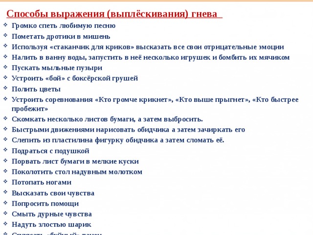 Способы выражения (выплёскивания) гнева  Громко спеть любимую песню Пометать дротики в мишень Используя «стаканчик для криков» высказать все свои отрицательные эмоции Налить в ванну воды, запустить в неё несколько игрушек и бомбить их мячиком Пускать мыльные пузыри Устроить «бой» с боксёрской грушей Полить цветы Устроить соревнования «Кто громче крикнет», «Кто выше прыгнет», «Кто быстрее пробежит» Скомкать несколько листов бумаги, а затем выбросить. Быстрыми движениями нарисовать обидчика а затем зачиркать его Слепить из пластилина фигурку обидчика а затем сломать её. Подраться с подушкой Порвать лист бумаги в мелкие куски Поколотить стол надувным молотком Потопать ногами Высказать свои чувства Попросить помощи Смыть дурные чувства Надуть злостью шарик Сплясать «буйный» танец  Такие разные дети