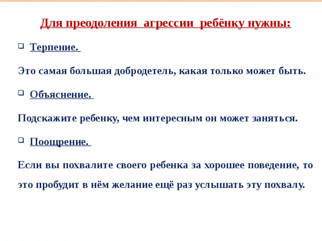 Такие разные дети Для преодоления агрессии ребёнку нужны: Терпение. Это самая большая добродетель, какая только может быть. Объяснение. Подскажите ребенку, чем интересным он может заняться. Поощрение. Если вы похвалите своего ребенка за хорошее поведение, то это пробудит в нём желание ещё раз услышать эту похвалу.