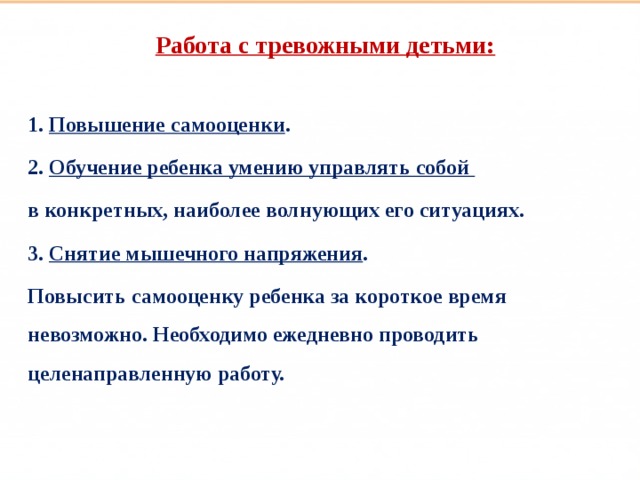 Такие разные дети Работа с тревожными детьми:  1. Повышение самооценки . 2. Обучение ребенка умению управлять собой в конкретных, наиболее волнующих его ситуациях. 3. Снятие мышечного напряжения . Повысить самооценку ребенка за короткое время невозможно. Необходимо ежедневно проводить целенаправленную работу.  