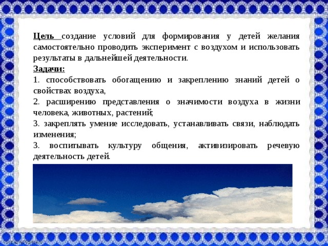 Цель создание условий для формирования у детей желания самостоятельно проводить эксперимент с воздухом и использовать результаты в дальнейшей деятельности. Задачи: 1. способствовать обогащению и закреплению знаний детей о свойствах воздуха, 2. расширению представления о значимости воздуха в жизни человека, животных, растений; 3. закреплять умение исследовать, устанавливать связи, наблюдать изменения; 3. воспитывать культуру общения, активизировать речевую деятельность детей.