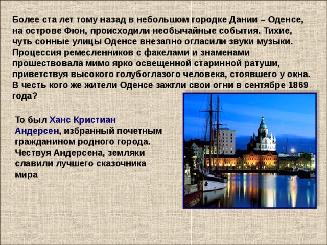 Более ста лет тому назад в небольшом городке Дании – Оденсе, на острове Фюн, происходили необычайные события. Тихие, чуть сонные улицы Оденсе внезапно огласили звуки музыки. Процессия ремесленников с факелами и знаменами прошествовала мимо ярко освещенной старинной ратуши, приветствуя высокого голубоглазого человека, стоявшего у окна. В честь кого же жители Оденсе зажгли свои огни в сентябре 1869 года?    То был Ханс Кристиан Андерсен , избранный почетным гражданином родного города. Чествуя Андерсена, земляки славили лучшего сказочника мира