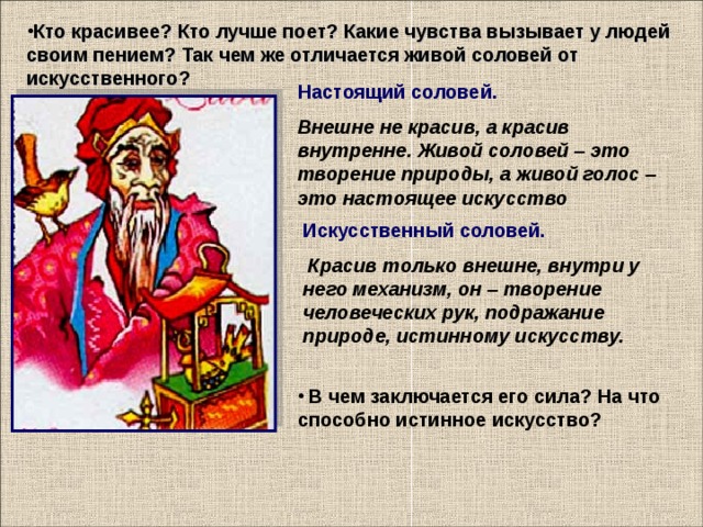 Кто красивее? Кто лучше поет? Какие чувства вызывает у людей своим пением? Так чем же отличается живой соловей от искусственного?    Настоящий соловей. Внешне не красив, а красив внутренне. Живой соловей – это творение природы, а живой голос – это настоящее искусство Искусственный соловей.  Красив только внешне, внутри у него механизм, он – творение человеческих рук, подражание природе, истинному искусству.  В чем заключается его сила? На что способно истинное искусство?