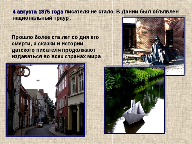 4 августа 1875 года писателя не стало. В Дании был объявлен национальный траур  . Прошло более ста лет со дня его смерти, а сказки и истории датского писателя продолжают издаваться во всех странах мира