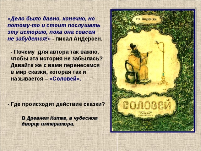 « Дело было давно, конечно, но потому-то и стоит послушать эту историю, пока она совсем не забудется!» - писал Андерсен. - Почему для автора так важно, чтобы эта история не забылась? Давайте же с вами перенесемся в мир сказки, которая так и называется – «Соловей». - Где происходит действие сказки?    В Древнем Китае, в чудесном дворце императора.