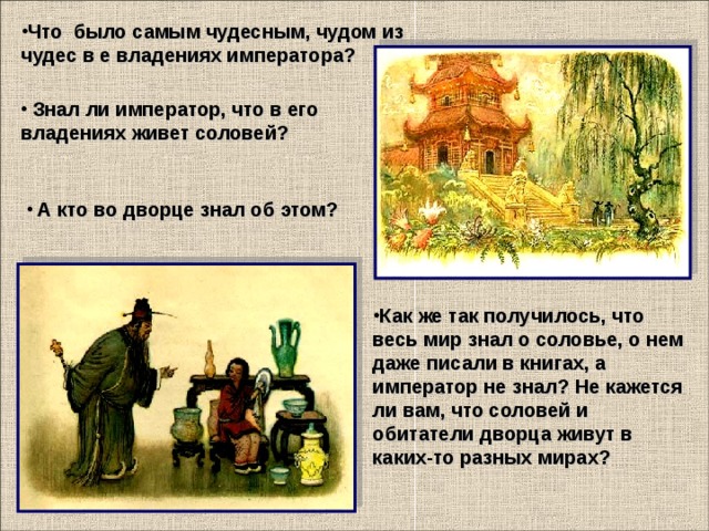 Что было самым чудесным, чудом из чудес в е владениях императора?     Знал ли император, что в его владениях живет соловей?     А кто во дворце знал об этом?    Как же так получилось, что весь мир знал о соловье, о нем даже писали в книгах, а император не знал? Не кажется ли вам, что соловей и обитатели дворца живут в каких-то разных мирах?