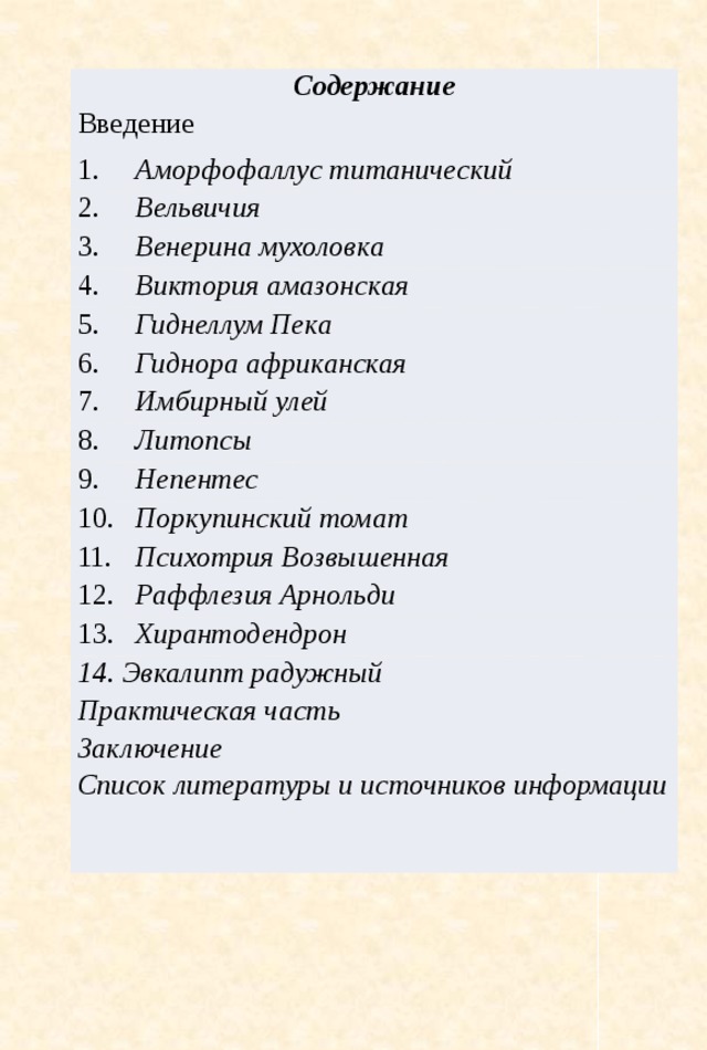 Содержание Введение 1. Аморфофаллус титанический 2. Вельвичия 3. Венерина мухоловка 4. Виктория амазонская 5. Гиднеллум Пека 6. Гиднора африканская 7. Имбирный улей 8. Литопсы 9. Непентес 10. Поркупинский томат 11. Психотрия Возвышенная 12. Раффлезия Арнольди 13. Хирантодендрон Эвкалипт радужный Практическая часть Заключение Список литературы и источников информации