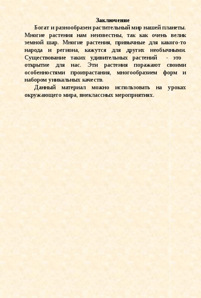 Заключение Богат и разнообразен растительный мир нашей планеты. Многие растения нам неизвестны, так как очень велик земной шар. Многие растения, привычные для какого-то народа и региона, кажутся для других необычными. Существование таких удивительных растений - это открытие для нас. Эти растения поражают своими особенностями произрастания, многообразием форм и набором уникальных качеств. Данный материал можно использовать на уроках окружающего мира, внеклассных мероприятиях.