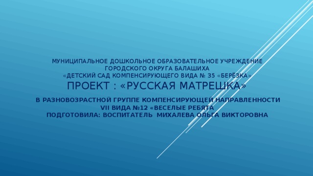 Муниципальное дошкольное образовательное учреждение  городского округа Балашиха  «Детский сад компенсирующего вида № 35 «Берёзка»  Проект : «Русская Матрешка»   в разновозрастной группе компенсирующей направленности  VII вида №12 «Веселые ребята  Подготовила: воспитатель Михалева Ольга Викторовна