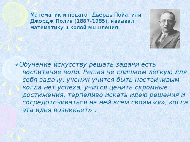 Математик и педагог Дьёрдь Пойа, или Джордж Полиа (1887-1985), называл математику школой мышления. «Обучение искусству решать задачи есть воспитание воли. Решая не слишком лёгкую для себя задачу, ученик учится быть настойчивым, когда нет успеха, учится ценить скромные достижения, терпеливо искать идею решения и сосредоточиваться на ней всем своим «я», когда эта идея возникает»  .