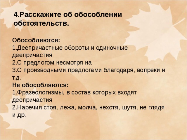 4.Расскажите об обособлении обстоятельств. Обособляются: 1.Деепричастные обороты и одиночные деепричастия 2.С предлогом несмотря на 3.С производными предлогами благодаря, вопреки и т.д. Не обособляются: 1.Фразеологизмы, в состав которых входят деепричастия 2.Наречия стоя, лежа, молча, нехотя, шутя, не глядя и др.