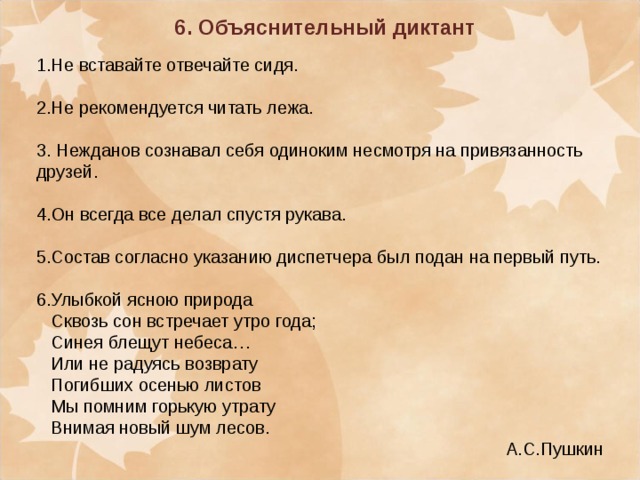 6. Объяснительный диктант  1.Не вставайте отвечайте сидя. 2.Не рекомендуется читать лежа. 3. Нежданов сознавал себя одиноким несмотря на привязанность друзей. 4.Он всегда все делал спустя рукава. 5.Состав согласно указанию диспетчера был подан на первый путь. 6.Улыбкой ясною природа  Сквозь сон встречает утро года;  Синея блещут небеса…  Или не радуясь возврату  Погибших осенью листов  Мы помним горькую утрату  Внимая новый шум лесов. А.С.Пушкин