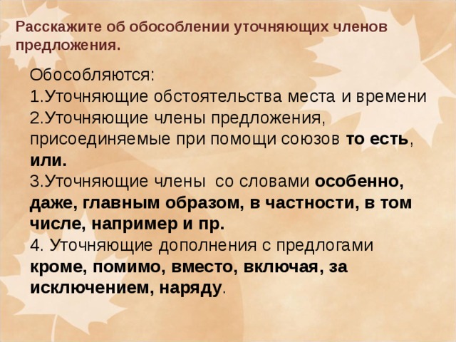 Расскажите об обособлении уточняющих членов предложения. Обособляются: 1.Уточняющие обстоятельства места и времени 2.Уточняющие члены предложения, присоединяемые при помощи союзов то есть , или. 3.Уточняющие члены со словами особенно, даже, главным образом, в частности, в том числе, например и пр. 4. Уточняющие дополнения с предлогами кроме, помимо, вместо, включая, за исключением, наряду .