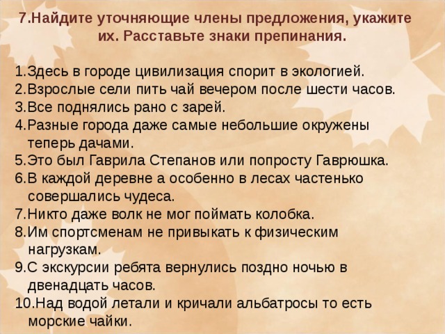 7.Найдите уточняющие члены предложения, укажите их. Расставьте знаки препинания.  1.Здесь в городе цивилизация спорит в экологией. 2.Взрослые сели пить чай вечером после шести часов. 3.Все поднялись рано с зарей. 4.Разные города даже самые небольшие окружены теперь дачами. 5.Это был Гаврила Степанов или попросту Гаврюшка. 6.В каждой деревне а особенно в лесах частенько совершались чудеса. 7.Никто даже волк не мог поймать колобка. 8.Им спортсменам не привыкать к физическим нагрузкам. 9. C экскурсии ребята вернулись поздно ночью в двенадцать часов. 10.Над водой летали и кричали альбатросы то есть морские чайки.