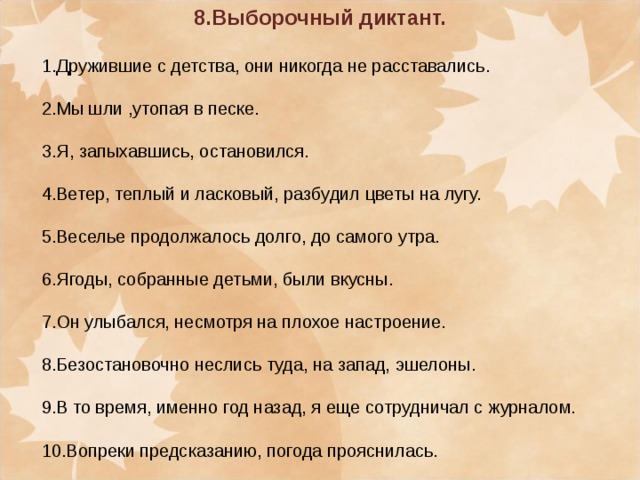 8.Выборочный диктант.  1.Дружившие с детства, они никогда не расставались. 2.Мы шли ,утопая в песке. 3.Я, запыхавшись, остановился. 4.Ветер, теплый и ласковый, разбудил цветы на лугу. 5.Веселье продолжалось долго, до самого утра. 6.Ягоды, собранные детьми, были вкусны. 7.Он улыбался, несмотря на плохое настроение. 8.Безостановочно неслись туда, на запад, эшелоны. 9.В то время, именно год назад, я еще сотрудничал с журналом. 10.Вопреки предсказанию, погода прояснилась.