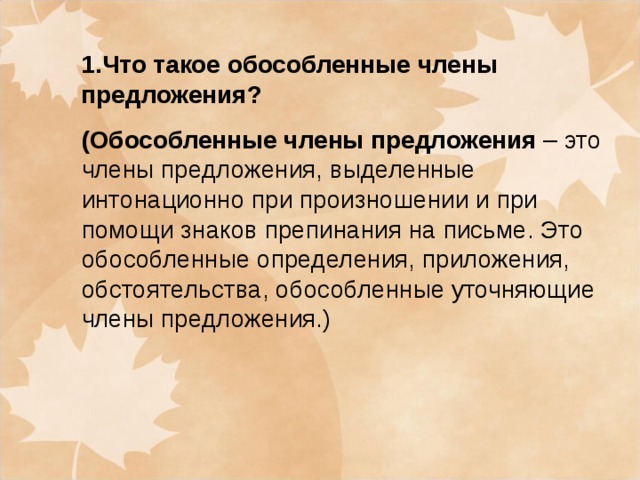 1.Что такое обособленные члены предложения? (Обособленные члены предложения – это члены предложения, выделенные интонационно при произношении и при помощи знаков препинания на письме. Это обособленные определения, приложения, обстоятельства, обособленные уточняющие члены предложения.)