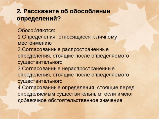 2. Расскажите об обособлении определений? Обособляются: 1.Определения, относящиеся к личному местоимению 2.Согласованные распространенные определения, стоящие после определяемого существительного 3.Согласованные нераспространенные определения, стоящие после определяемого существительного 4.Согласованные определения, стоящие перед определяемым существительным, если имеют добавочное обстоятельственное значение