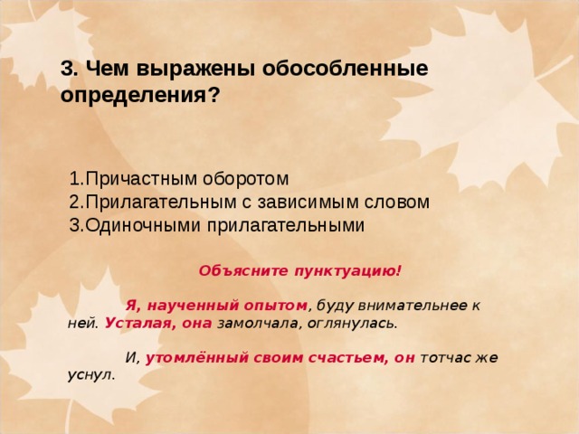 3. Чем выражены обособленные определения? 1.Причастным оборотом 2.Прилагательным с зависимым словом 3.Одиночными прилагательными Объясните пунктуацию!   Я, наученный опытом , буду внимательнее к ней.  Усталая, она  замолчала, оглянулась.   И,  утомлённый своим счастьем, он  тотчас же уснул.