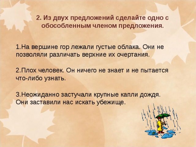 2. Из двух предложений сделайте одно с обособленным членом предложения . 1.На вершине гор лежали густые облака. Они не позволяли различать верхние их очертания. 2.Плох человек. Он ничего не знает и не пытается что-либо узнать. 3.Неожиданно застучали крупные капли дождя. Они заставили нас искать убежище.