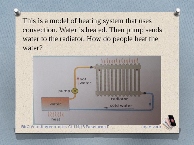 This is a model of heating system that uses convection. Water is heated. Then pump sends water to the radiator. How do people heat the water? 16.05.2019 ВКО Усть-Каменогорск СШ №15 Ракишева Г