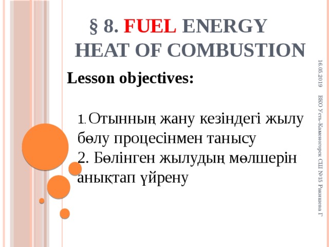 16.05.2019 ВКО Усть-Каменогорск СШ №15 Ракишева Г § 8. Fuel  energy  Heat of combustion Lesson objectives: 1 . Отынның жану кезіндегі жылу бөлу процесінмен танысу 2. Бөлінген жылудың мөлшерін анықтап үйрену 4