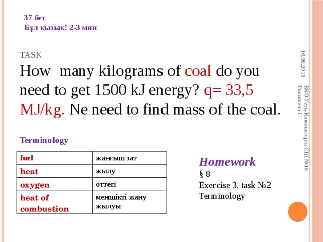 16.05.2019 ВКО Усть-Каменогорск СШ №15 Ракишева Г 37 бет Бұл қызық! 2-3 мин Task How many kilograms of coal do you need to get 1500 kJ energy? q= 33,5 MJ/kg. Ne need to find mass of the coal. Terminology Homework § 8 Exercise 3, task №2 Terminology fuel heat жанғыш зат oxygen жылу оттегі heat of combustion меншікті жану жылуы