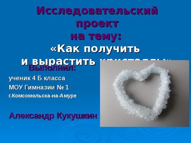 Исследовательский проект  на тему:   «Как получить  и вырастить кристаллы» Выполнил: ученик 4 Б класса МОУ Гимназии № 1 г.Комсомольска-на-Амуре  Александр Кукушкин