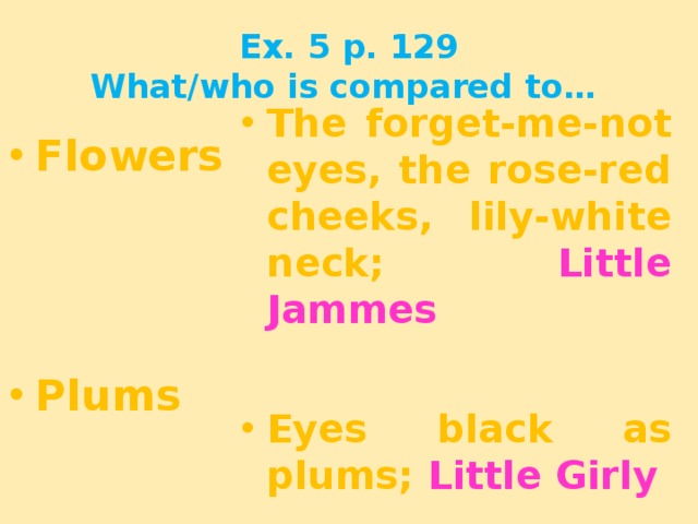 Ex. 5 p. 129  What/who is compared to… Flowers The forget-me-not eyes, the rose-red cheeks, lily-white neck; Little Jammes    Eyes black as plums; Little Girly