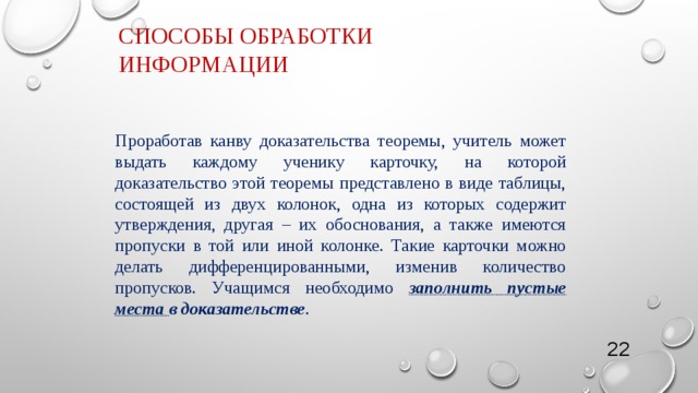 Способы обработки информации Проработав канву доказательства теоремы, учитель может выдать каждому ученику карточку, на которой доказательство этой теоремы представлено в виде таблицы, состоящей из двух колонок, одна из которых содержит утверждения, другая – их обоснования, а также имеются пропуски в той или иной колонке. Такие карточки можно делать дифференцированными, изменив количество пропусков. Учащимся необходимо заполнить пустые места в доказательстве . 4