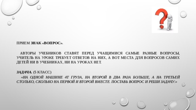 Прием знак «вопрос» .  Авторы учебников ставят перед учащимися самые разные вопросы, учитель на уроке требует ответов на них, а вот места для вопросов самих детей ни в учебниках, ни на уроках нет. Задача. (5 класс)  «На одной машине 4т груза, на второй в два раза больше, а на третьей столько, сколько на первой и второй вместе. Поставь вопрос и реши задачу.»