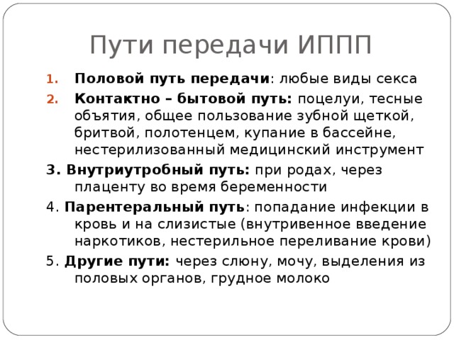 Пути передачи ИППП Половой путь передачи : любые виды секса Контактно – бытовой путь: поцелуи, тесные объятия, общее пользование зубной щеткой, бритвой, полотенцем, купание в бассейне, нестерилизованный медицинский инструмент 3. Внутриутробный путь: при родах, через плаценту во время беременности 4. Парентеральный путь : попадание инфекции в кровь и на слизистые (внутривенное введение наркотиков, нестерильное переливание крови) 5. Другие пути: через слюну, мочу, выделения из половых органов, грудное молоко