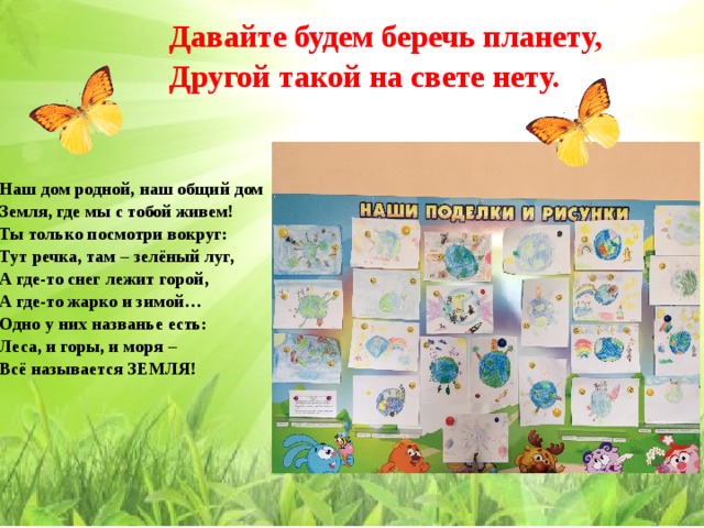 Давайте будем беречь планету, Другой такой на свете нету.   Наш дом родной, наш общий дом Земля, где мы с тобой живем! Ты только посмотри вокруг: Тут речка, там – зелёный луг, А где-то снег лежит горой, А где-то жарко и зимой… Одно у них названье есть: Леса, и горы, и моря – Всё называется ЗЕМЛЯ!  