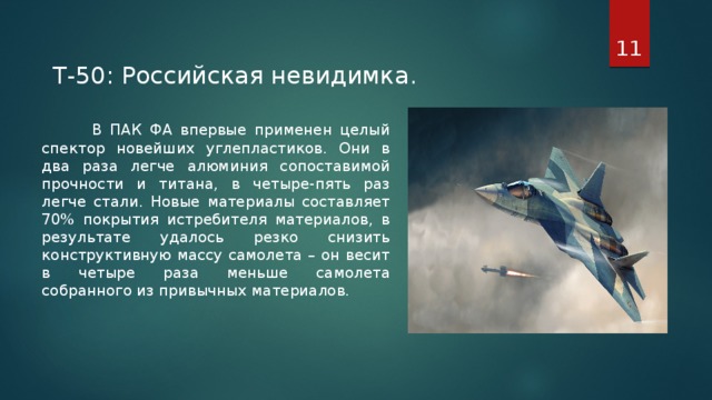 T-50: Российская невидимка .  В ПАК ФА впервые применен целый спектор новейших углепластиков. Они в два раза легче алюминия сопоставимой прочности и титана, в четыре-пять раз легче стали. Новые материалы составляет 70% покрытия истребителя материалов, в результате удалось резко снизить конструктивную массу самолета – он весит в четыре раза меньше самолета собранного из привычных материалов.