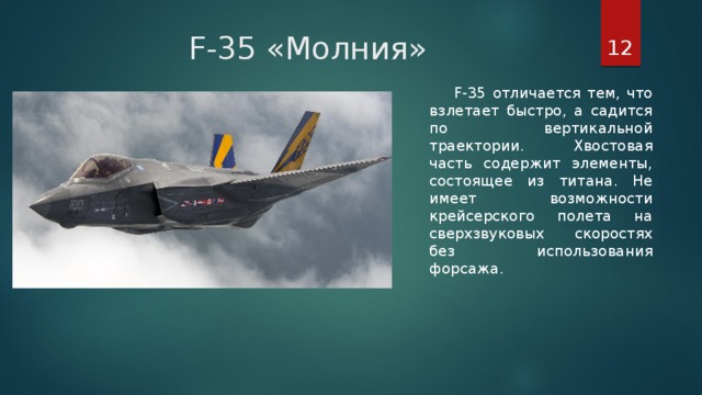 F-35 «Молния»  F-35 отличается тем, что взлетает быстро, а садится по вертикальной траектории. Хвостовая часть содержит элементы, состоящее из титана. Не имеет возможности крейсерского полета на сверхзвуковых скоростях без использования форсажа.