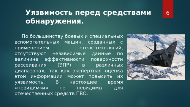 Уязвимость перед средствами обнаружения.      По большинству боевых и специальных вспомогательных машин, созданных с применением стелс-технлогий, отсутствуют независимые данные по величине эффективности поверхности рассеивания (ЭПР) в различных диапазонах, так как экспертная оценка этой информации может повысить их уязвимость. В настоящее время «невидимки» не невидимы для отечественных средств ПВО.