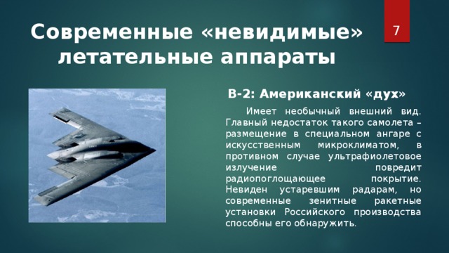 Современные «невидимые» летательные аппараты  В-2: Американский «дух»     Имеет необычный внешний вид. Главный недостаток такого самолета – размещение в специальном ангаре с искусственным микроклиматом, в противном случае ультрафиолетовое излучение повредит радиопоглощающее покрытие. Невиден устаревшим радарам, но современные зенитные ракетные установки Российского производства способны его обнаружить.