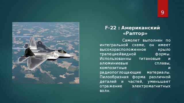 F-22 : Американский «Раптор»  Самолет выполнен по интегральной схеме, он имеет высокорасположенное крыло трапециейвидной формы. Использованны титановые и алюминиевые сплавы, композитные и радиопоглощающие материалы. Пилообразная форма различной деталей и частей, уменьшает отражение электромагнитных волн.