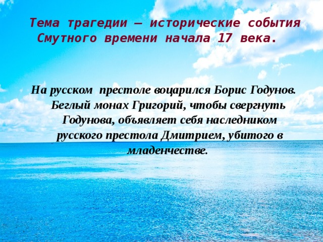 Тема трагедии – исторические события Смутного времени начала 17 века. На русском престоле воцарился Борис Годунов. Беглый монах Григорий, чтобы свергнуть Годунова, объявляет себя наследником русского престола Дмитрием, убитого в младенчестве.