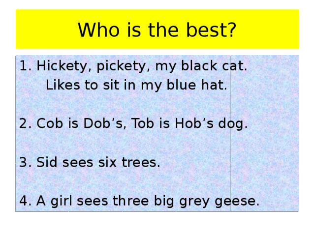 Who is the best? Hickety, pickety, my black cat.  Likes to sit in my blue hat. 2. Cob is Dob’s, Tob is Hob’s dog. 3. Sid sees six trees. 4. A girl sees three big grey geese.