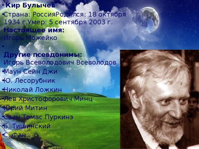   Кир Булычев Страна: РоссияРодился: 18 октября 1934 г.Умер: 5 сентября 2003 г.  Настоящее имя:  Игорь Можейко  Другие псевдонимы:  Игорь Всеволодович Всеволодов Маун Сейн Джи Ю. Лесорубник Николай Ложкин Лев Христофорович Минц Юрий Митин Свен Томас Пуркинэ Б. Тишинский С. Фан