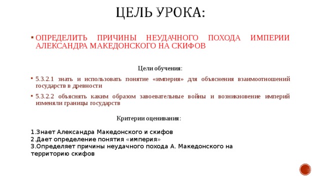 ОПРЕДЕЛИТЬ ПРИЧИНЫ НЕУДАЧНОГО ПОХОДА ИМПЕРИИ АЛЕКСАНДРА МАКЕДОНСКОГО НА СКИФОВ Цели обучения: 5.3.2.1 знать и использовать понятие «империя» для объяснения взаимоотношений государств в древности 5.3.2.2 объяснять каким образом завоевательные войны и возникновение империй изменяли границы государств Критерии оценивания : Знает Александра Македонского и скифов Дает определение понятия «империя» Определяет причины неудачного похода А. Македонского на территорию скифов