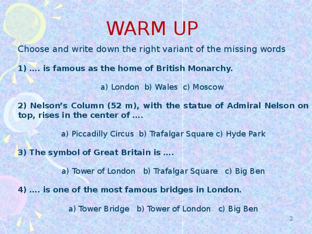WARM UP Choose and write down the right variant of the missing words 1) …. is famous as the home of British Monarchy. a) London b) Wales c) Moscow 2) Nelson’s Column (52 m), with the statue of Admiral Nelson on top, rises in the center of …. a) Piccadilly Circus b) Trafalgar Square c) Hyde Park 3) The symbol of Great Britain is …. a) Tower of London b) Trafalgar Square c) Big Ben 4) …. is one of the most famous bridges in London. a) Tower Bridge b) Tower of London c) Big Ben