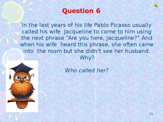 In the last years of his life Pablo Picasso usually called his wife Jacqueline to come to him using the next phrase “Are you here, Jacqueline?” And when his wife heard this phrase, she often came into the room but she didn’t see her husband. Why?  Who called her?