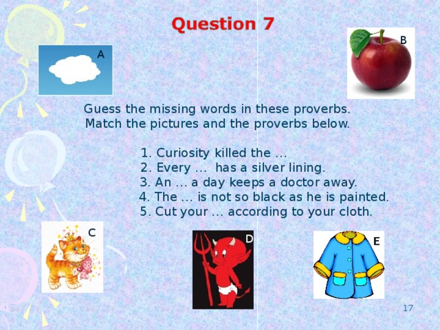 B А Guess the missing words in these proverbs. Match the pictures and the proverbs below.  1. Curiosity killed the …  2.  Every … has a silver lining.  3.  An … a day keeps a doctor away.  4. The … is not so black as he is painted.  5. Cut your … according to your cloth. C D D E